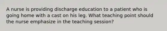 A nurse is providing discharge education to a patient who is going home with a cast on his leg. What teaching point should the nurse emphasize in the teaching session?