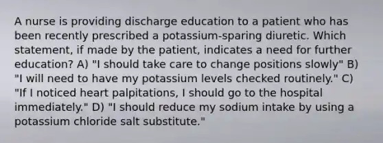 A nurse is providing discharge education to a patient who has been recently prescribed a potassium-sparing diuretic. Which statement, if made by the patient, indicates a need for further education? A) "I should take care to change positions slowly" B) "I will need to have my potassium levels checked routinely." C) "If I noticed heart palpitations, I should go to the hospital immediately." D) "I should reduce my sodium intake by using a potassium chloride salt substitute."