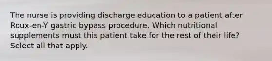 The nurse is providing discharge education to a patient after Roux-en-Y gastric bypass procedure. Which nutritional supplements must this patient take for the rest of their life? Select all that apply.