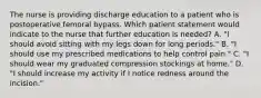 The nurse is providing discharge education to a patient who is postoperative femoral bypass. Which patient statement would indicate to the nurse that further education is needed? A. "I should avoid sitting with my legs down for long periods." B. "I should use my prescribed medications to help control pain." C. "I should wear my graduated compression stockings at home." D. "I should increase my activity if I notice redness around the incision."