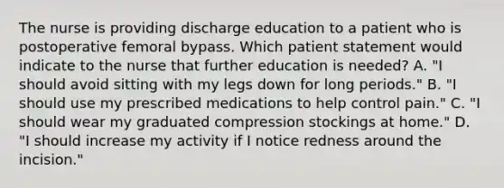 The nurse is providing discharge education to a patient who is postoperative femoral bypass. Which patient statement would indicate to the nurse that further education is needed? A. "I should avoid sitting with my legs down for long periods." B. "I should use my prescribed medications to help control pain." C. "I should wear my graduated compression stockings at home." D. "I should increase my activity if I notice redness around the incision."