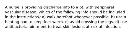 A nurse is providing discharge info to a pt. with peripheral vascular disease. Which of the following info should be included in the instructions? a) walk barefoot whenever possible. b) use a heating pad to keep feet warm. c) avoid crossing the legs. d) use antibacterial ointment to treat skin lesions at risk of infection.