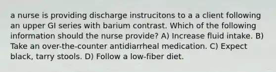 a nurse is providing discharge instrucitons to a a client following an upper GI series with barium contrast. Which of the following information should the nurse provide? A) Increase fluid intake. B) Take an over-the-counter antidiarrheal medication. C) Expect black, tarry stools. D) Follow a low-fiber diet.