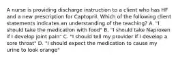 A nurse is providing discharge instruction to a client who has HF and a new prescription for Captopril. Which of the following client statements indicates an understanding of the teaching? A. "I should take the medication with food" B. "I should take Naproxen if I develop joint pain" C. "I should tell my provider if I develop a sore throat" D. "I should expect the medication to cause my urine to look orange"