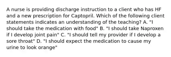 A nurse is providing discharge instruction to a client who has HF and a new prescription for Captopril. Which of the following client statements indicates an understanding of the teaching? A. "I should take the medication with food" B. "I should take Naproxen if I develop joint pain" C. "I should tell my provider if I develop a sore throat" D. "I should expect the medication to cause my urine to look orange"