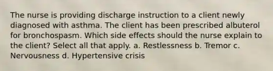 The nurse is providing discharge instruction to a client newly diagnosed with asthma. The client has been prescribed albuterol for bronchospasm. Which side effects should the nurse explain to the client? Select all that apply. a. Restlessness b. Tremor c. Nervousness d. Hypertensive crisis