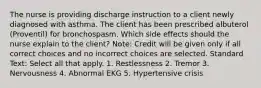 The nurse is providing discharge instruction to a client newly diagnosed with asthma. The client has been prescribed albuterol (Proventil) for bronchospasm. Which side effects should the nurse explain to the client? Note: Credit will be given only if all correct choices and no incorrect choices are selected. Standard Text: Select all that apply. 1. Restlessness 2. Tremor 3. Nervousness 4. Abnormal EKG 5. Hypertensive crisis