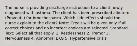 The nurse is providing discharge instruction to a client newly diagnosed with asthma. The client has been prescribed albuterol (Proventil) for bronchospasm. Which side effects should the nurse explain to the client? Note: Credit will be given only if all correct choices and no incorrect choices are selected. Standard Text: Select all that apply. 1. Restlessness 2. Tremor 3. Nervousness 4. Abnormal EKG 5. Hypertensive crisis