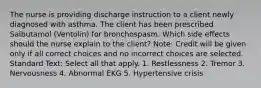 The nurse is providing discharge instruction to a client newly diagnosed with asthma. The client has been prescribed Salbutamol (Ventolin) for bronchospasm. Which side effects should the nurse explain to the client? Note: Credit will be given only if all correct choices and no incorrect choices are selected. Standard Text: Select all that apply. 1. Restlessness 2. Tremor 3. Nervousness 4. Abnormal EKG 5. Hypertensive crisis