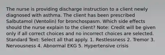 The nurse is providing discharge instruction to a client newly diagnosed with asthma. The client has been prescribed Salbutamol (Ventolin) for bronchospasm. Which side effects should the nurse explain to the client? Note: Credit will be given only if all correct choices and no incorrect choices are selected. Standard Text: Select all that apply. 1. Restlessness 2. Tremor 3. Nervousness 4. Abnormal EKG 5. Hypertensive crisis