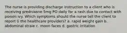 The nurse is providing discharge instruction to a client who is receiving prednisone 5mg PO daily for a rash due to contact with poison ivy. Which symptoms should the nurse tell the client to report ti the healthcare providers? a. rapid weight gain b. abdominal straie c. moon faces d. gastric irritation