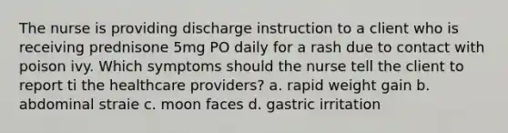 The nurse is providing discharge instruction to a client who is receiving prednisone 5mg PO daily for a rash due to contact with poison ivy. Which symptoms should the nurse tell the client to report ti the healthcare providers? a. rapid weight gain b. abdominal straie c. moon faces d. gastric irritation