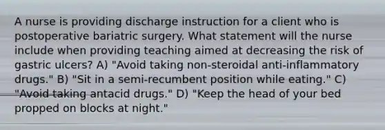 A nurse is providing discharge instruction for a client who is postoperative bariatric surgery. What statement will the nurse include when providing teaching aimed at decreasing the risk of gastric ulcers? A) "Avoid taking non-steroidal anti-inflammatory drugs." B) "Sit in a semi-recumbent position while eating." C) "Avoid taking antacid drugs." D) "Keep the head of your bed propped on blocks at night."