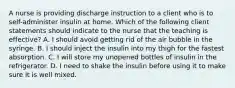 A nurse is providing discharge instruction to a client who is to self-administer insulin at home. Which of the following client statements should indicate to the nurse that the teaching is effective? A. I should avoid getting rid of the air bubble in the syringe. B. I should inject the insulin into my thigh for the fastest absorption. C. I will store my unopened bottles of insulin in the refrigerator. D. I need to shake the insulin before using it to make sure it is well mixed.