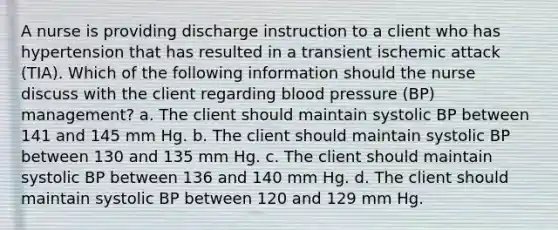 A nurse is providing discharge instruction to a client who has hypertension that has resulted in a transient ischemic attack (TIA). Which of the following information should the nurse discuss with the client regarding blood pressure (BP) management? a. The client should maintain systolic BP between 141 and 145 mm Hg. b. The client should maintain systolic BP between 130 and 135 mm Hg. c. The client should maintain systolic BP between 136 and 140 mm Hg. d. The client should maintain systolic BP between 120 and 129 mm Hg.