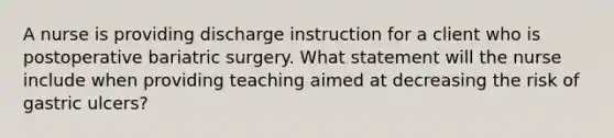 A nurse is providing discharge instruction for a client who is postoperative bariatric surgery. What statement will the nurse include when providing teaching aimed at decreasing the risk of gastric ulcers?