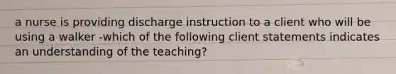 a nurse is providing discharge instruction to a client who will be using a walker -which of the following client statements indicates an understanding of the teaching?