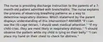 The nurse is providing discharge instruction to the parents of a 7-month-old patient admitted with bronchiolitis. The nurse explains the process of observing breathing patterns as a way to determine respiratory distress. Which statement by the parent displays understanding of this intervention? ANSWER "If I can see the rib cage retract, I should seek medical attention." "If my child cries, they are most likely in respiratory distress." "I should observe the pattern while my child is lying on their belly." "I can place my hand on their chest to check for distress."