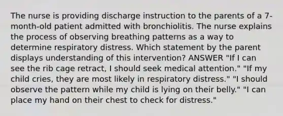 The nurse is providing discharge instruction to the parents of a 7-month-old patient admitted with bronchiolitis. The nurse explains the process of observing breathing patterns as a way to determine respiratory distress. Which statement by the parent displays understanding of this intervention? ANSWER "If I can see the rib cage retract, I should seek medical attention." "If my child cries, they are most likely in respiratory distress." "I should observe the pattern while my child is lying on their belly." "I can place my hand on their chest to check for distress."