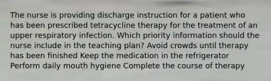 The nurse is providing discharge instruction for a patient who has been prescribed tetracycline therapy for the treatment of an upper respiratory infection. Which priority information should the nurse include in the teaching plan? Avoid crowds until therapy has been finished Keep the medication in the refrigerator Perform daily mouth hygiene Complete the course of therapy