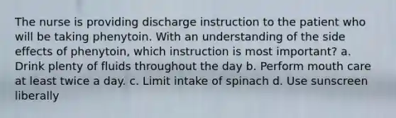 The nurse is providing discharge instruction to the patient who will be taking phenytoin. With an understanding of the side effects of phenytoin, which instruction is most important? a. Drink plenty of fluids throughout the day b. Perform mouth care at least twice a day. c. Limit intake of spinach d. Use sunscreen liberally