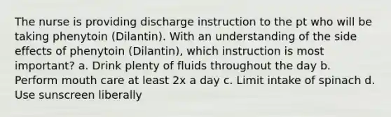 The nurse is providing discharge instruction to the pt who will be taking phenytoin (Dilantin). With an understanding of the side effects of phenytoin (Dilantin), which instruction is most important? a. Drink plenty of fluids throughout the day b. Perform mouth care at least 2x a day c. Limit intake of spinach d. Use sunscreen liberally