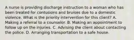 A nurse is providing discharge instruction to a woman who has been treated for contusions and bruises due to a domestic violence. What is the priority intervention for this client? A. Making a referral to a counselor. B. Making an appointment to follow up on the injuries. C. Advising the client about contacting the police. D. Arranging transportation to a safe house.