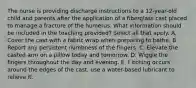 The nurse is providing discharge instructions to a 12-year-old child and parents after the application of a fiberglass cast placed to manage a fracture of the humerus. What information should be included in the teaching provided? Select all that apply. A. Cover the cast with a fabric wrap when preparing to bathe. B. Report any persistent numbness of the fingers. C. Elevate the casted arm on a pillow today and tomorrow. D. Wiggle the fingers throughout the day and evening. E. f itching occurs around the edges of the cast, use a water-based lubricant to relieve it.