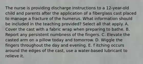 The nurse is providing discharge instructions to a 12-year-old child and parents after the application of a fiberglass cast placed to manage a fracture of the humerus. What information should be included in the teaching provided? Select all that apply. A. Cover the cast with a fabric wrap when preparing to bathe. B. Report any persistent numbness of the fingers. C. Elevate the casted arm on a pillow today and tomorrow. D. Wiggle the fingers throughout the day and evening. E. f itching occurs around the edges of the cast, use a water-based lubricant to relieve it.