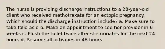 The nurse is providing discharge instructions to a 28-year-old client who received methotrexate for an ectopic pregnancy. Which should the discharge instruction include? a. Make sure to take folio acid b. Make an appointment to see her provider in 6 weeks c. Flush the toilet twice after she urinates for the next 24 hours d. Resume all activities in 48 hours