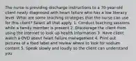 The nurse is providing discharge instructions to a 70-year-old client newly diagnosed with heart failure who has a low literacy level. What are some teaching strategies that the nurse can use for this client? Select all that apply. 1. Conduct teaching sessions while a family member is present 2. Discourage the client from using the internet to look up health information 3. Have client watch a DVD about heart failure management 4. Print out pictures of a food label and review where to look for sodium content 5. Speak slowly and loudly so the client can understand you