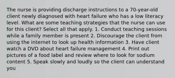 The nurse is providing discharge instructions to a 70-year-old client newly diagnosed with heart failure who has a low literacy level. What are some teaching strategies that the nurse can use for this client? Select all that apply. 1. Conduct teaching sessions while a family member is present 2. Discourage the client from using the internet to look up health information 3. Have client watch a DVD about heart failure management 4. Print out pictures of a food label and review where to look for sodium content 5. Speak slowly and loudly so the client can understand you