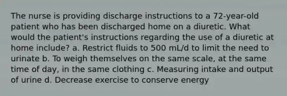 The nurse is providing discharge instructions to a 72-year-old patient who has been discharged home on a diuretic. What would the patient's instructions regarding the use of a diuretic at home include? a. Restrict fluids to 500 mL/d to limit the need to urinate b. To weigh themselves on the same scale, at the same time of day, in the same clothing c. Measuring intake and output of urine d. Decrease exercise to conserve energy