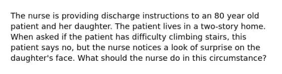 The nurse is providing discharge instructions to an 80 year old patient and her daughter. The patient lives in a two-story home. When asked if the patient has difficulty climbing stairs, this patient says no, but the nurse notices a look of surprise on the daughter's face. What should the nurse do in this circumstance?