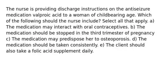 The nurse is providing discharge instructions on the antiseizure medication valproic acid to a woman of childbearing age. Which of the following should the nurse include? Select all that apply. a) The medication may interact with oral contraceptives. b) The medication should be stopped in the third trimester of pregnancy c) The medication may predispose her to osteoporosis. d) The medication should be taken consistently. e) The client should also take a folic acid supplement daily.