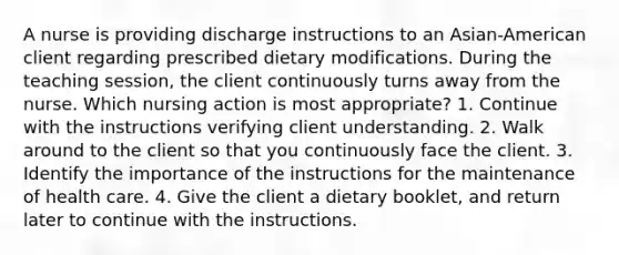 A nurse is providing discharge instructions to an Asian-American client regarding prescribed dietary modifications. During the teaching session, the client continuously turns away from the nurse. Which nursing action is most appropriate? 1. Continue with the instructions verifying client understanding. 2. Walk around to the client so that you continuously face the client. 3. Identify the importance of the instructions for the maintenance of health care. 4. Give the client a dietary booklet, and return later to continue with the instructions.