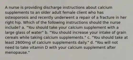 A nurse is providing discharge instructions about calcium supplements to an older adult female client who has osteoporosis and recently underwent a repair of a fracture in her right hip. Which of the following instructions should the nurse include? a. "You should take your calcium supplement with a large glass of water" b. "You should increase your intake of grain cereals while taking calcium supplements." c. "You should take at least 2600mg of calcium supplements daily." d. "You will not need to take vitamin D with your calcium supplement after menopause."