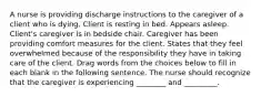 A nurse is providing discharge instructions to the caregiver of a client who is dying. Client is resting in bed. Appears asleep. Client's caregiver is in bedside chair. Caregiver has been providing comfort measures for the client. States that they feel overwhelmed because of the responsibility they have in taking care of the client. Drag words from the choices below to fill in each blank in the following sentence. The nurse should recognize that the caregiver is experiencing ________ and _________.