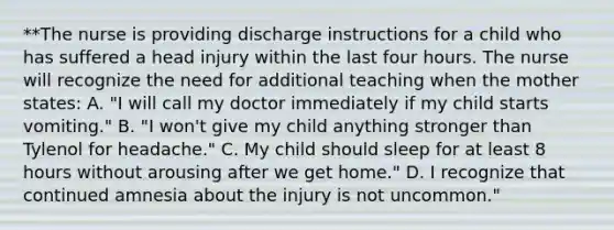 **The nurse is providing discharge instructions for a child who has suffered a head injury within the last four hours. The nurse will recognize the need for additional teaching when the mother states: A. "I will call my doctor immediately if my child starts vomiting." B. "I won't give my child anything stronger than Tylenol for headache." C. My child should sleep for at least 8 hours without arousing after we get home." D. I recognize that continued amnesia about the injury is not uncommon."