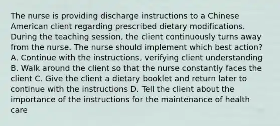 The nurse is providing discharge instructions to a Chinese American client regarding prescribed dietary modifications. During the teaching session, the client continuously turns away from the nurse. The nurse should implement which best action? A. Continue with the instructions, verifying client understanding B. Walk around the client so that the nurse constantly faces the client C. Give the client a dietary booklet and return later to continue with the instructions D. Tell the client about the importance of the instructions for the maintenance of health care