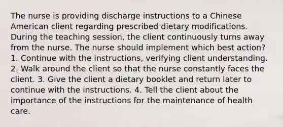 The nurse is providing discharge instructions to a Chinese American client regarding prescribed dietary modifications. During the teaching session, the client continuously turns away from the nurse. The nurse should implement which best action? 1. Continue with the instructions, verifying client understanding. 2. Walk around the client so that the nurse constantly faces the client. 3. Give the client a dietary booklet and return later to continue with the instructions. 4. Tell the client about the importance of the instructions for the maintenance of health care.