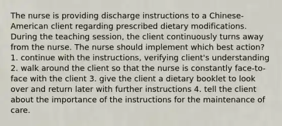 The nurse is providing discharge instructions to a Chinese-American client regarding prescribed dietary modifications. During the teaching session, the client continuously turns away from the nurse. The nurse should implement which best action? 1. continue with the instructions, verifying client's understanding 2. walk around the client so that the nurse is constantly face-to-face with the client 3. give the client a dietary booklet to look over and return later with further instructions 4. tell the client about the importance of the instructions for the maintenance of care.