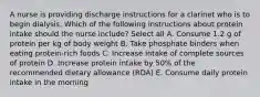 A nurse is providing discharge instructions for a clarinet who is to begin dialysis. Which of the following instructions about protein intake should the nurse include? Select all A. Consume 1.2 g of protein per kg of body weight B. Take phosphate binders when eating protein-rich foods C. Increase intake of complete sources of protein D. Increase protein intake by 50% of the recommended dietary allowance (RDA) E. Consume daily protein intake in the morning