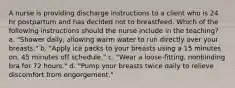 A nurse is providing discharge instructions to a client who is 24 hr postpartum and has decided not to breastfeed. Which of the following instructions should the nurse include in the teaching? a. "Shower daily, allowing warm water to run directly over your breasts." b. "Apply ice packs to your breasts using a 15 minutes on, 45 minutes off schedule." c. "Wear a loose-fitting, nonbinding bra for 72 hours." d. "Pump your breasts twice daily to relieve discomfort from engorgement."