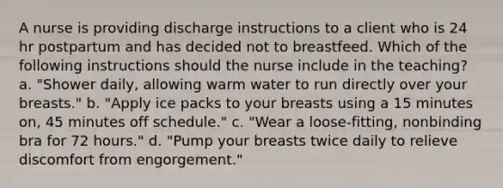 A nurse is providing discharge instructions to a client who is 24 hr postpartum and has decided not to breastfeed. Which of the following instructions should the nurse include in the teaching? a. "Shower daily, allowing warm water to run directly over your breasts." b. "Apply ice packs to your breasts using a 15 minutes on, 45 minutes off schedule." c. "Wear a loose-fitting, nonbinding bra for 72 hours." d. "Pump your breasts twice daily to relieve discomfort from engorgement."