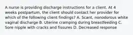 A nurse is providing discharge instructions for a client. At 4 weeks postpartum, the client should contact her provider for which of the following client findings? A. Scant, nonodorous white vaginal discharge B. Uterine cramping during breastfeeding C. Sore nipple with cracks and fissures D. Decreased response