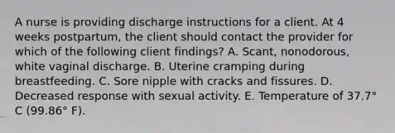 A nurse is providing discharge instructions for a client. At 4 weeks postpartum, the client should contact the provider for which of the following client findings? ﻿﻿﻿A. Scant, nonodorous, white vaginal discharge. ﻿﻿﻿B. Uterine cramping during breastfeeding. ﻿﻿﻿C. Sore nipple with cracks and fissures. ﻿﻿﻿D. Decreased response with sexual activity. ﻿﻿﻿E. Temperature of 37.7° C (99.86° F).