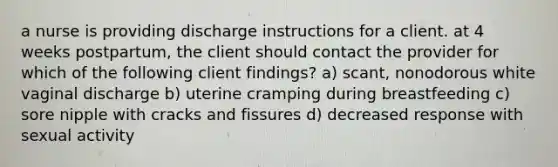 a nurse is providing discharge instructions for a client. at 4 weeks postpartum, the client should contact the provider for which of the following client findings? a) scant, nonodorous white vaginal discharge b) uterine cramping during breastfeeding c) sore nipple with cracks and fissures d) decreased response with sexual activity