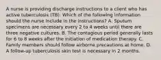 A nurse is providing discharge instructions to a client who has active tuberculosis (TB). Which of the following information should the nurse include in the instructions? A. Sputum specimens are necessary every 2 to 4 weeks until there are three negative cultures. B. The contagious period generally lasts for 6 to 8 weeks after the initiation of medication therapy. C. Family members should follow airborne precautions at home. D. A follow-up tuberculosis skin test is necessary in 2 months.