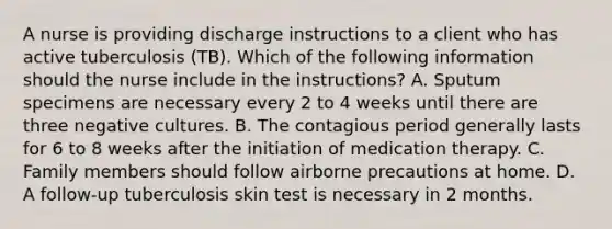 A nurse is providing discharge instructions to a client who has active tuberculosis (TB). Which of the following information should the nurse include in the instructions? A. Sputum specimens are necessary every 2 to 4 weeks until there are three negative cultures. B. The contagious period generally lasts for 6 to 8 weeks after the initiation of medication therapy. C. Family members should follow airborne precautions at home. D. A follow-up tuberculosis skin test is necessary in 2 months.